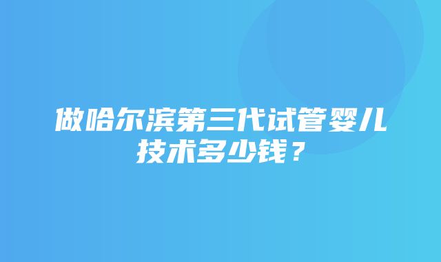 做哈尔滨第三代试管婴儿技术多少钱？