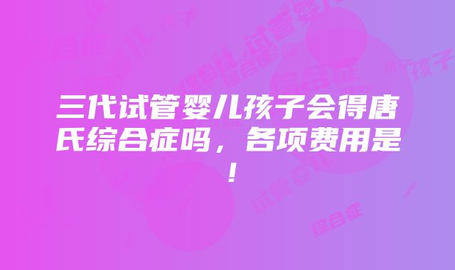 三代试管婴儿孩子会得唐氏综合症吗，各项费用是！