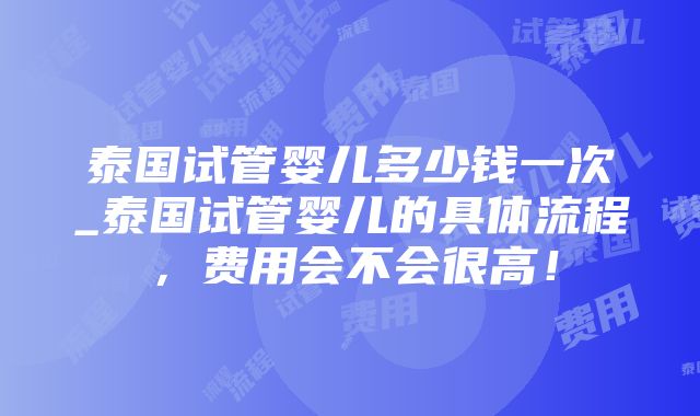 泰国试管婴儿多少钱一次_泰国试管婴儿的具体流程，费用会不会很高！