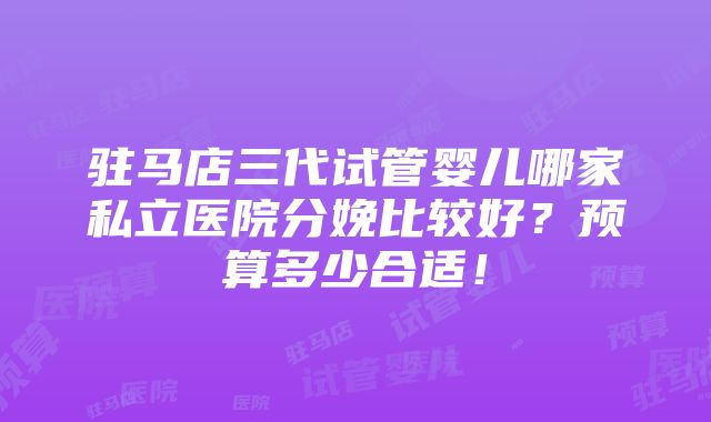 驻马店三代试管婴儿哪家私立医院分娩比较好？预算多少合适！