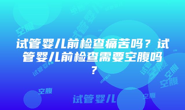 试管婴儿前检查痛苦吗？试管婴儿前检查需要空腹吗？