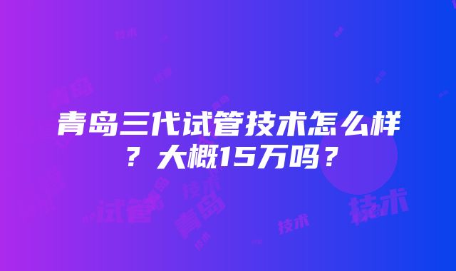 青岛三代试管技术怎么样？大概15万吗？