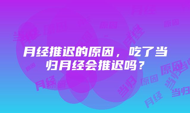 月经推迟的原因，吃了当归月经会推迟吗？