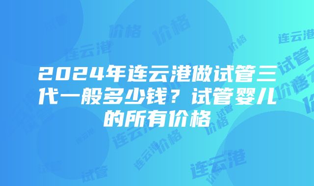 2024年连云港做试管三代一般多少钱？试管婴儿的所有价格