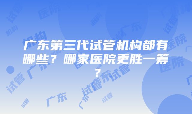 广东第三代试管机构都有哪些？哪家医院更胜一筹？