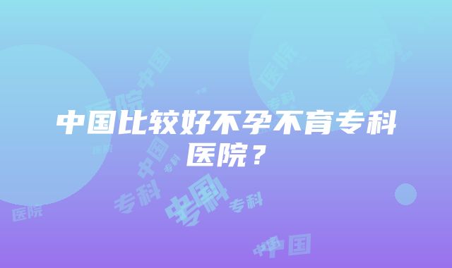 中国比较好不孕不育专科医院？