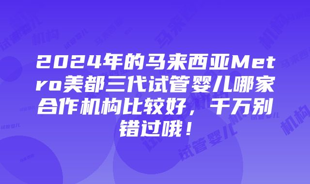 2024年的马来西亚Metro美都三代试管婴儿哪家合作机构比较好，千万别错过哦！