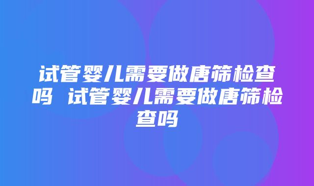 试管婴儿需要做唐筛检查吗 试管婴儿需要做唐筛检查吗