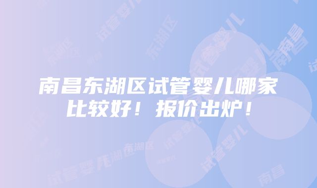 南昌东湖区试管婴儿哪家比较好！报价出炉！