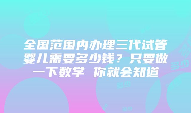 全国范围内办理三代试管婴儿需要多少钱？只要做一下数学 你就会知道