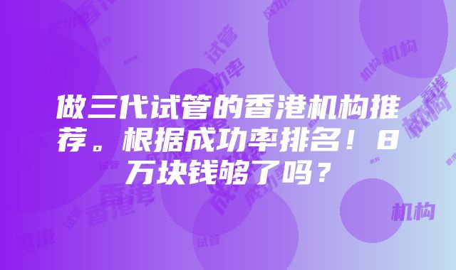 做三代试管的香港机构推荐。根据成功率排名！8万块钱够了吗？