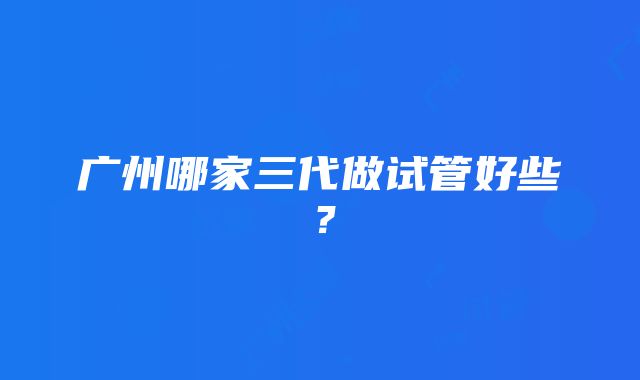 广州哪家三代做试管好些？