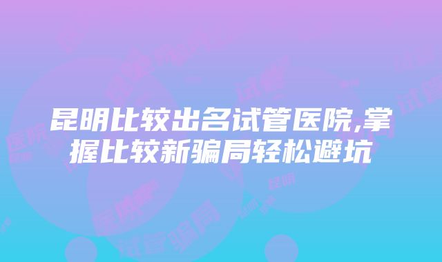 昆明比较出名试管医院,掌握比较新骗局轻松避坑