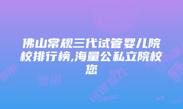 佛山常规三代试管婴儿院校排行榜,海量公私立院校您