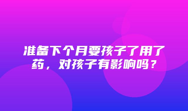 准备下个月要孩子了用了药，对孩子有影响吗？