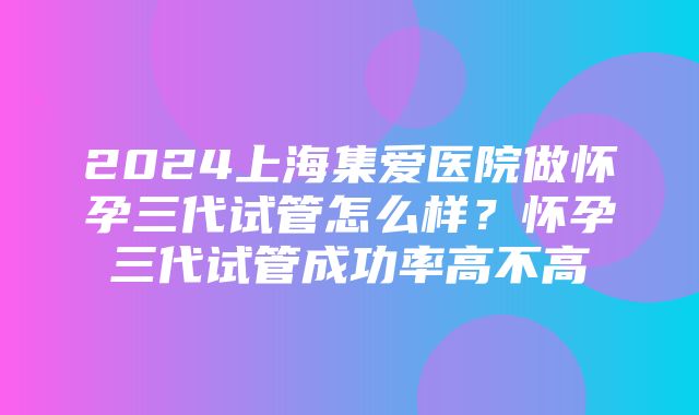 2024上海集爱医院做怀孕三代试管怎么样？怀孕三代试管成功率高不高