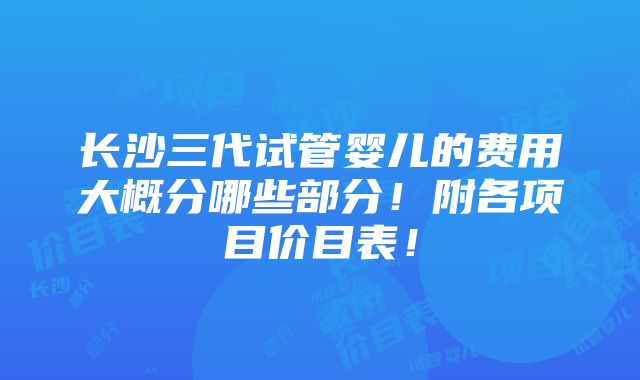 长沙三代试管婴儿的费用大概分哪些部分！附各项目价目表！