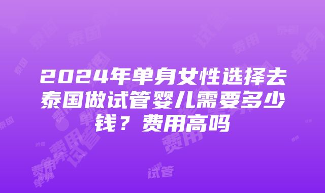 2024年单身女性选择去泰国做试管婴儿需要多少钱？费用高吗