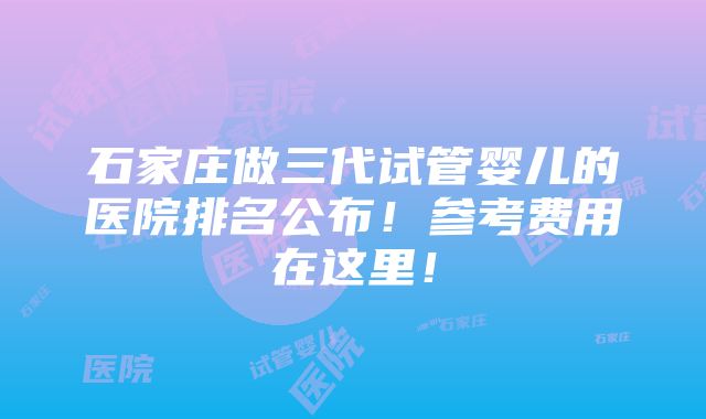 石家庄做三代试管婴儿的医院排名公布！参考费用在这里！