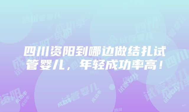 四川资阳到哪边做结扎试管婴儿，年轻成功率高！