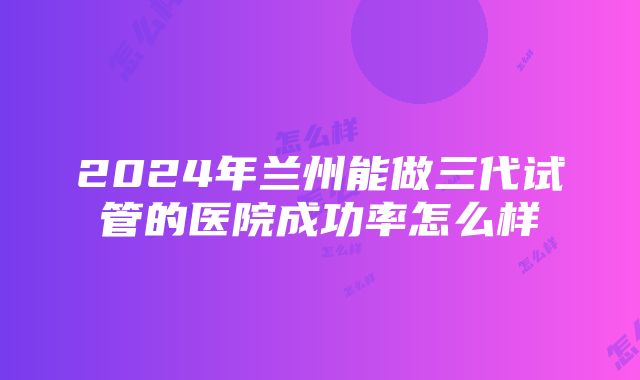 2024年兰州能做三代试管的医院成功率怎么样