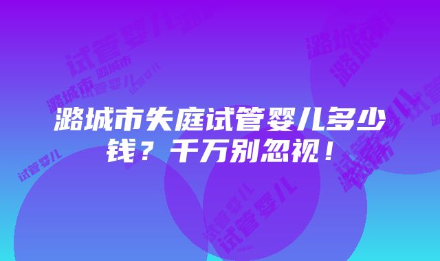 潞城市失庭试管婴儿多少钱？千万别忽视！