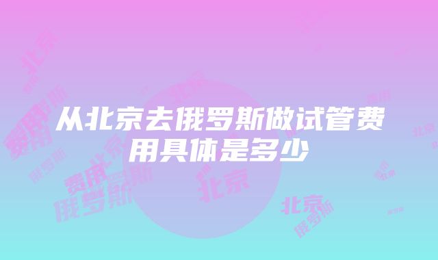 从北京去俄罗斯做试管费用具体是多少