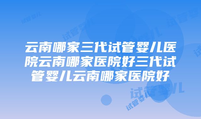 云南哪家三代试管婴儿医院云南哪家医院好三代试管婴儿云南哪家医院好