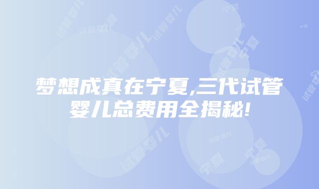 梦想成真在宁夏,三代试管婴儿总费用全揭秘!