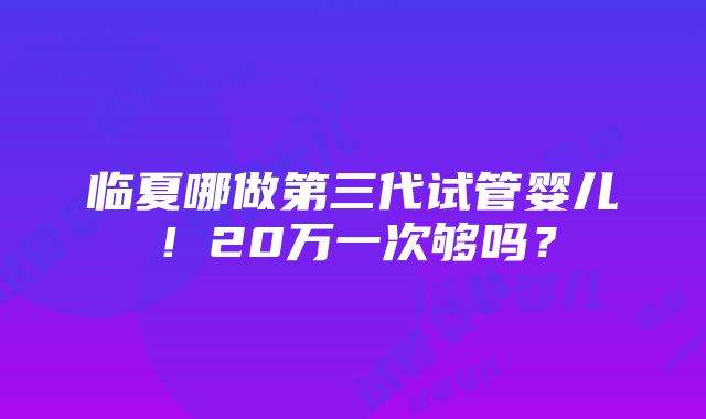 临夏哪做第三代试管婴儿！20万一次够吗？