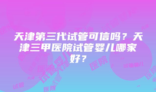 天津第三代试管可信吗？天津三甲医院试管婴儿哪家好？