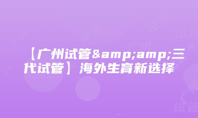 【广州试管&amp;三代试管】海外生育新选择