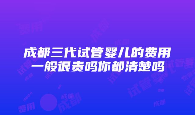 成都三代试管婴儿的费用一般很贵吗你都清楚吗