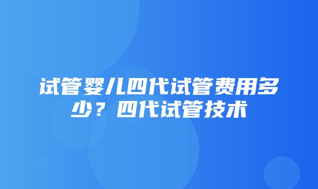 试管婴儿四代试管费用多少？四代试管技术