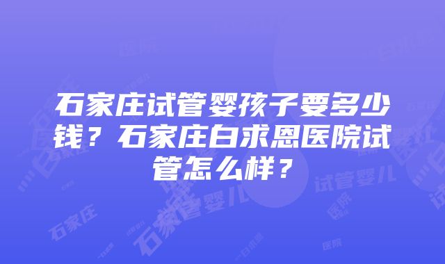 石家庄试管婴孩子要多少钱？石家庄白求恩医院试管怎么样？