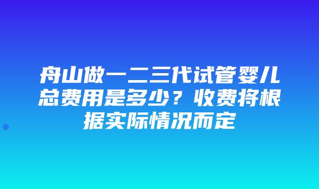 舟山做一二三代试管婴儿总费用是多少？收费将根据实际情况而定