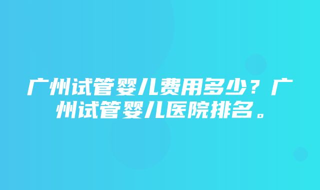 广州试管婴儿费用多少？广州试管婴儿医院排名。