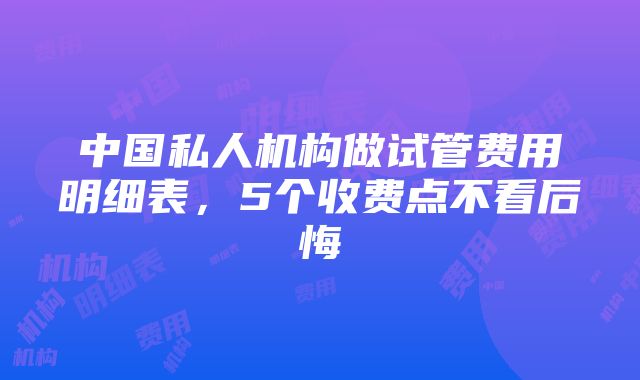 中国私人机构做试管费用明细表，5个收费点不看后悔