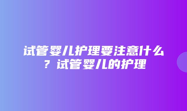 试管婴儿护理要注意什么？试管婴儿的护理