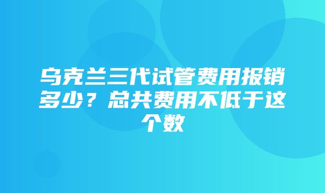 乌克兰三代试管费用报销多少？总共费用不低于这个数