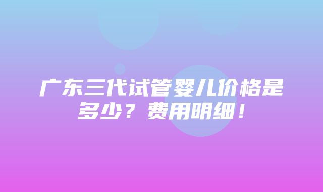 广东三代试管婴儿价格是多少？费用明细！