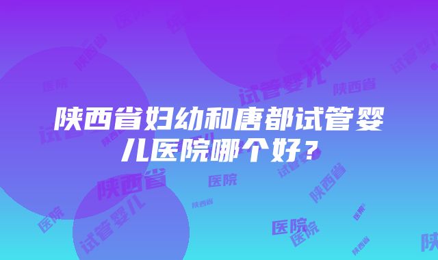 陕西省妇幼和唐都试管婴儿医院哪个好？