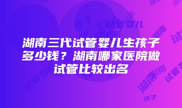 湖南三代试管婴儿生孩子多少钱？湖南哪家医院做试管比较出名