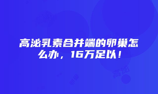 高泌乳素合并端的卵巢怎么办，16万足以！