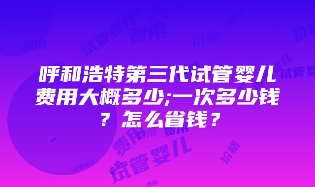 呼和浩特第三代试管婴儿费用大概多少;一次多少钱？怎么省钱？