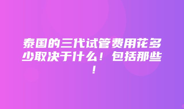 泰国的三代试管费用花多少取决于什么！包括那些！