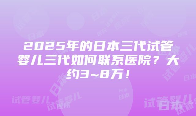 2025年的日本三代试管婴儿三代如何联系医院？大约3~8万！