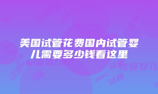 美国试管花费国内试管婴儿需要多少钱看这里