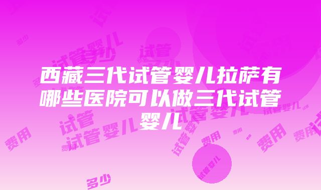 西藏三代试管婴儿拉萨有哪些医院可以做三代试管婴儿