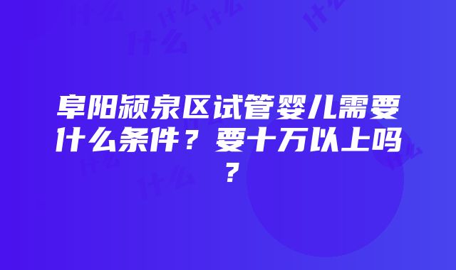 阜阳颍泉区试管婴儿需要什么条件？要十万以上吗？